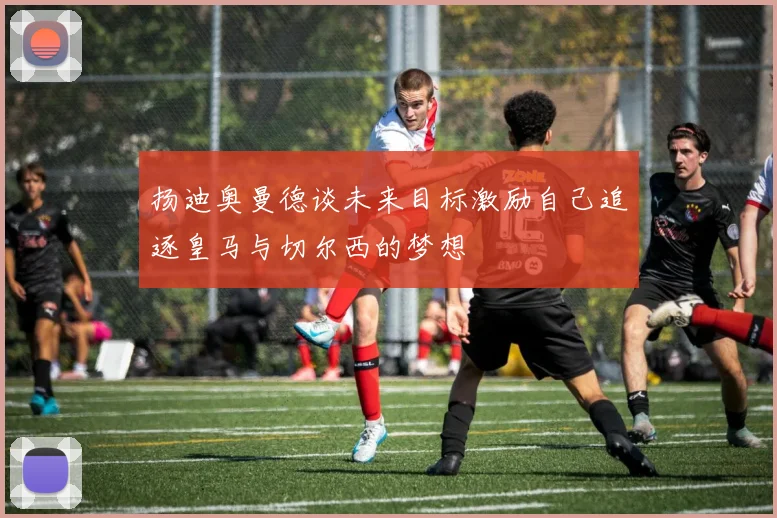 扬迪奥曼德谈未来目标激励自己追逐皇马与切尔西的梦想