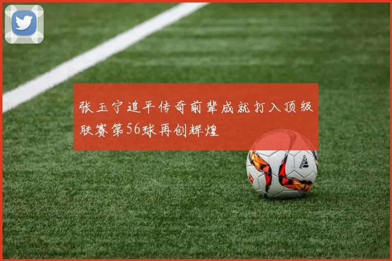 张玉宁追平传奇前辈成就打入顶级联赛第56球再创辉煌