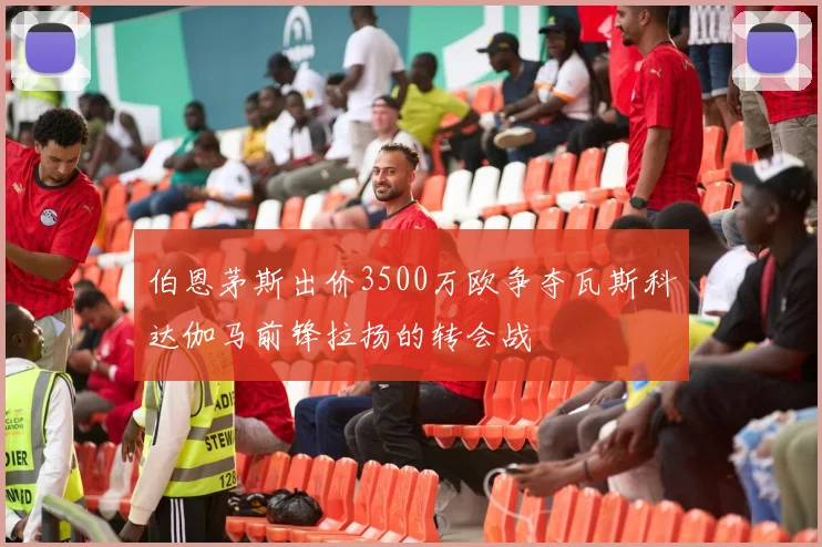 伯恩茅斯出价3500万欧争夺瓦斯科达伽马前锋拉扬的转会战