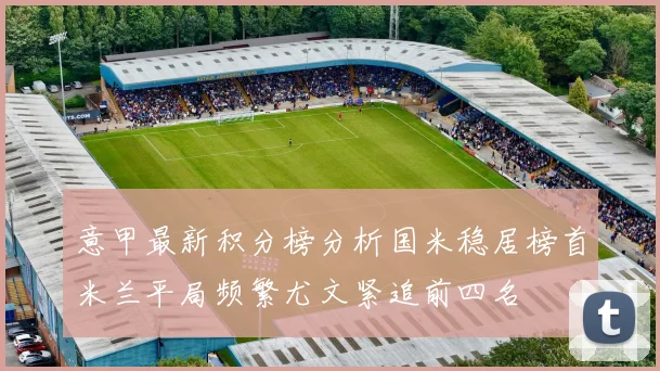 意甲最新积分榜分析国米稳居榜首米兰平局频繁尤文紧追前四名
