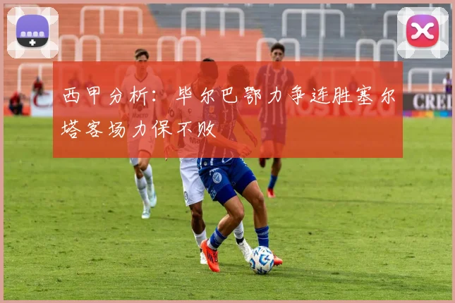 西甲分析：毕尔巴鄂力争连胜塞尔塔客场力保不败