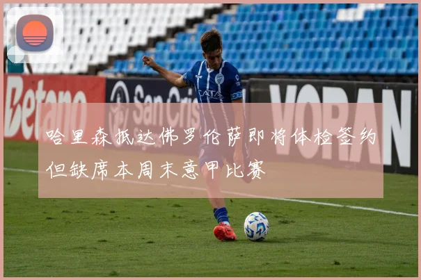 哈里森抵达佛罗伦萨即将体检签约但缺席本周末意甲比赛
