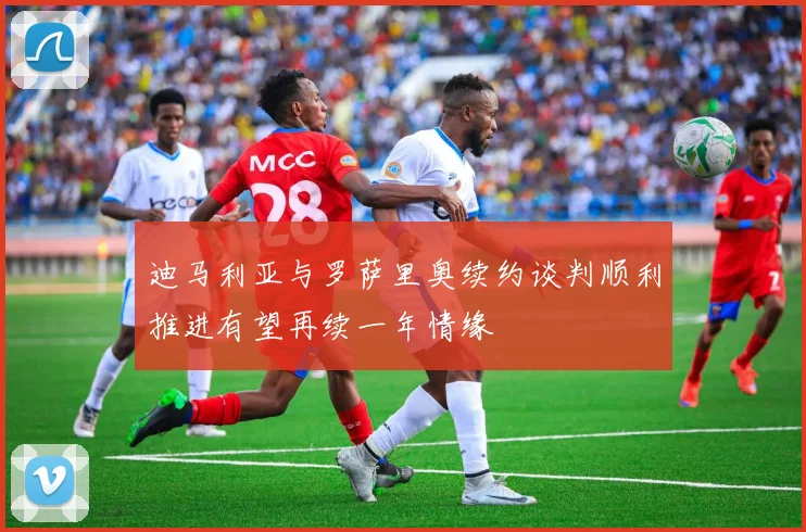 迪马利亚与罗萨里奥续约谈判顺利推进有望再续一年情缘