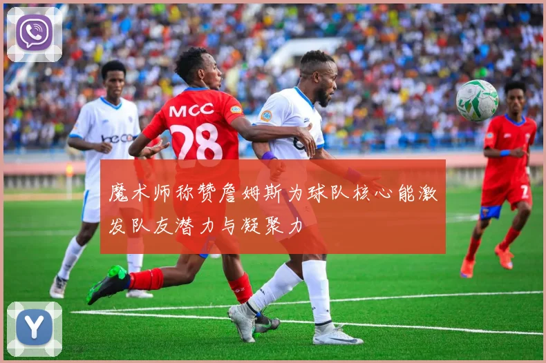 魔术师称赞詹姆斯为球队核心能激发队友潜力与凝聚力