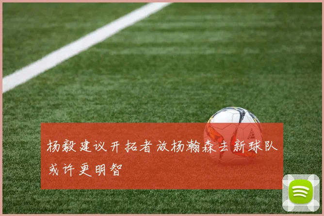 杨毅建议开拓者放杨瀚森去新球队或许更明智