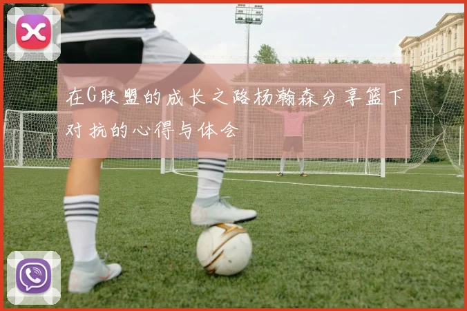 在G联盟的成长之路杨瀚森分享篮下对抗的心得与体会