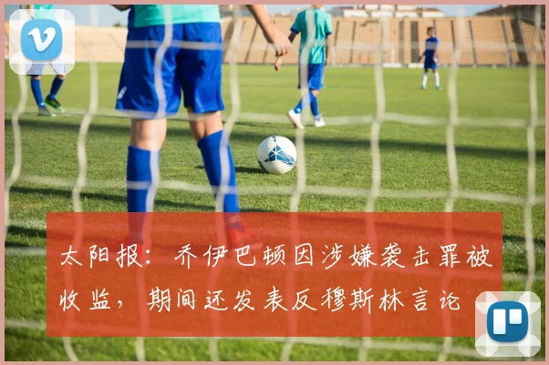 太阳报：乔伊巴顿因涉嫌袭击罪被收监，期间还发表反穆斯林言论